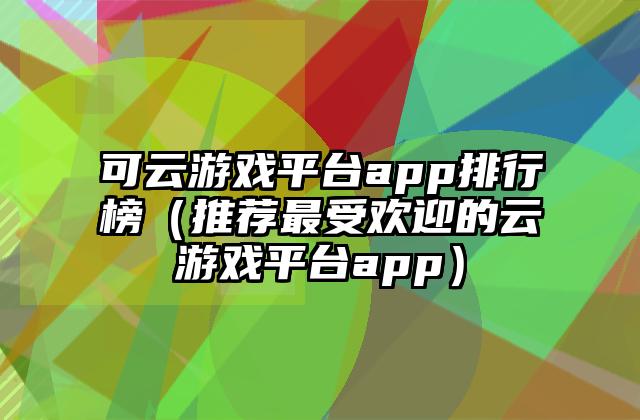 可云游戏平台app排行榜（推荐最受欢迎的云游戏平台app）