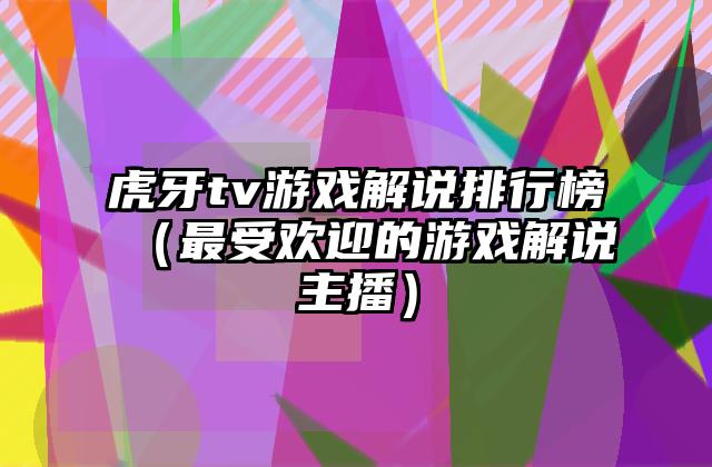 虎牙tv游戏解说排行榜（最受欢迎的游戏解说主播）