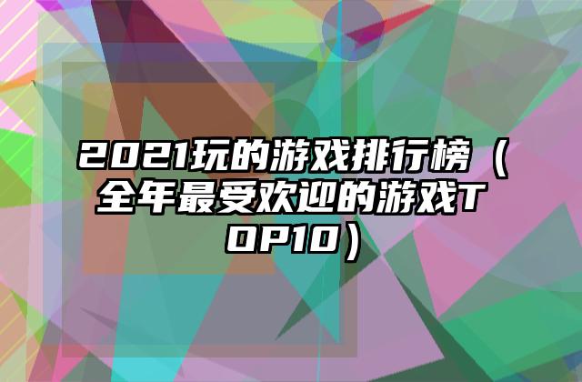 2021玩的游戏排行榜（全年最受欢迎的游戏TOP10）