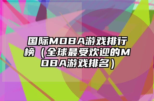 国际MOBA游戏排行榜（全球最受欢迎的MOBA游戏排名）
