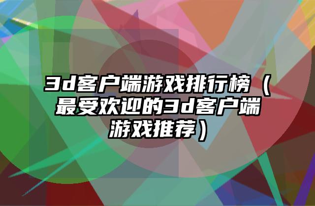 3d客户端游戏排行榜（最受欢迎的3d客户端游戏推荐）