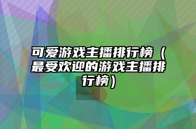 可爱游戏主播排行榜（最受欢迎的游戏主播排行榜）