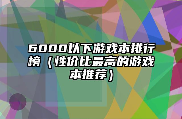 6000以下游戏本排行榜（性价比最高的游戏本推荐）