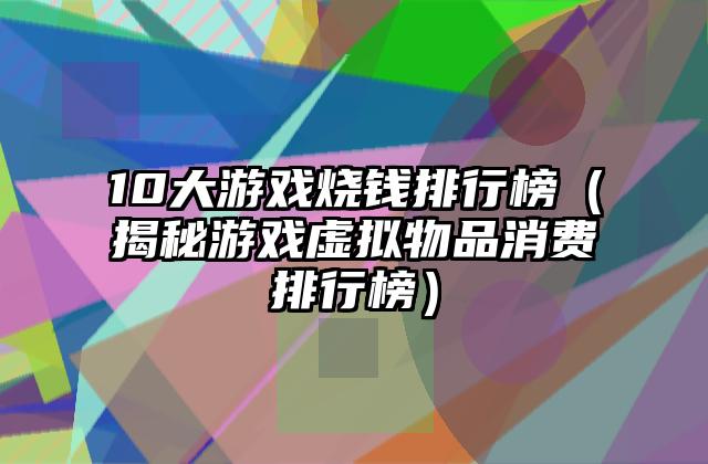 10大游戏烧钱排行榜（揭秘游戏虚拟物品消费排行榜）
