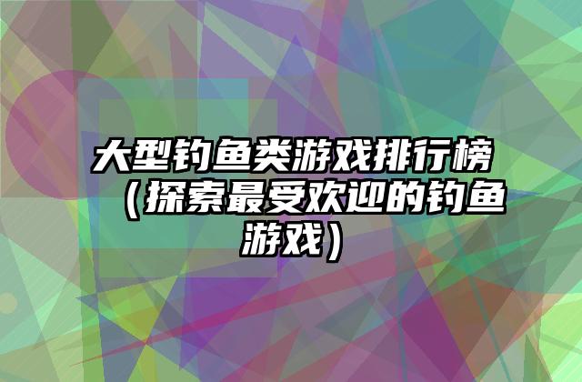 大型钓鱼类游戏排行榜（探索最受欢迎的钓鱼游戏）