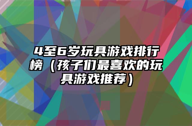 4至6岁玩具游戏排行榜（孩子们最喜欢的玩具游戏推荐）