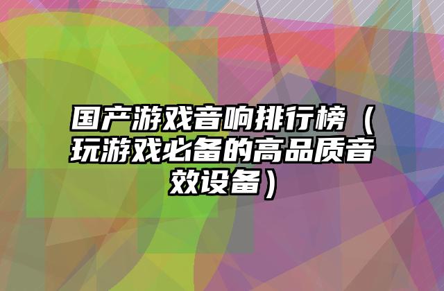 国产游戏音响排行榜（玩游戏必备的高品质音效设备）