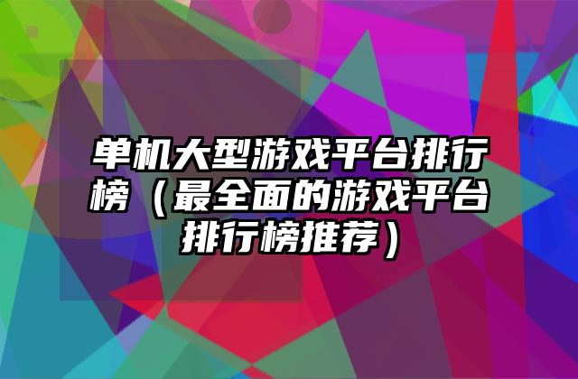 单机大型游戏平台排行榜（最全面的游戏平台排行榜推荐）