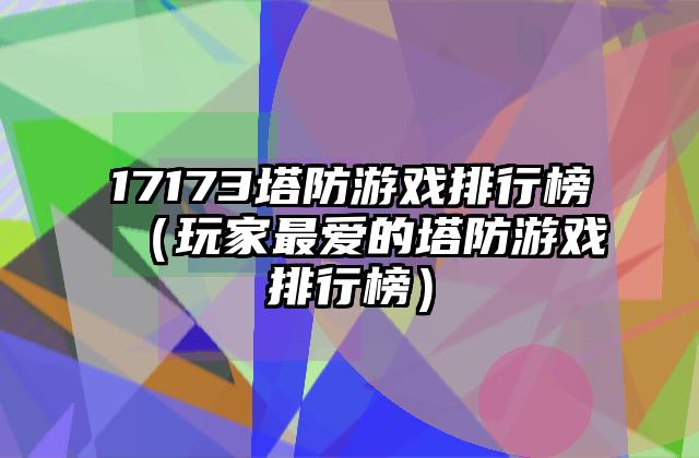 17173塔防游戏排行榜（玩家最爱的塔防游戏排行榜）