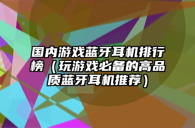 国内游戏蓝牙耳机排行榜（玩游戏必备的高品质蓝牙耳机推荐）