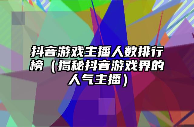 抖音游戏主播人数排行榜（揭秘抖音游戏界的人气主播）