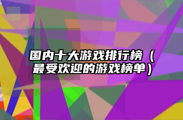 国内十大游戏排行榜（最受欢迎的游戏榜单）