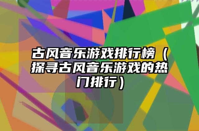 古风音乐游戏排行榜（探寻古风音乐游戏的热门排行）