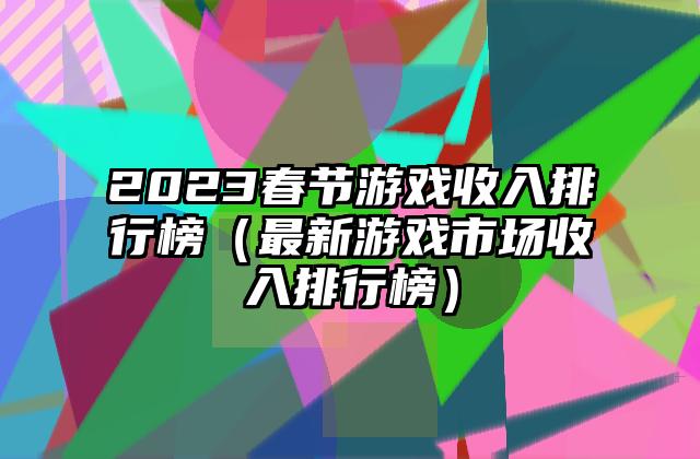 2023春节游戏收入排行榜（最新游戏市场收入排行榜）