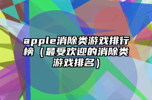 apple消除类游戏排行榜（最受欢迎的消除类游戏排名）