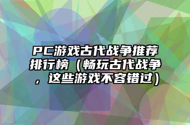 PC游戏古代战争推荐排行榜（畅玩古代战争，这些游戏不容错过）