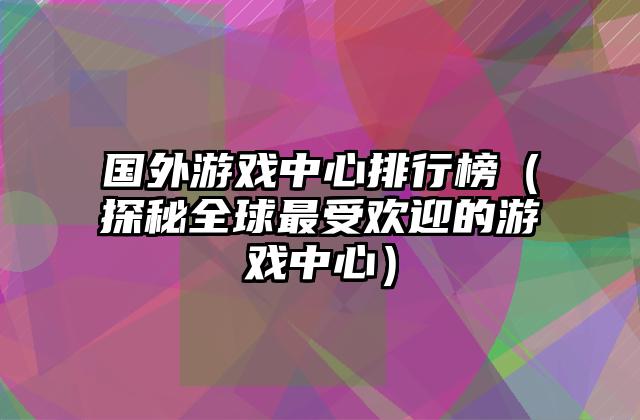 国外游戏中心排行榜（探秘全球最受欢迎的游戏中心）
