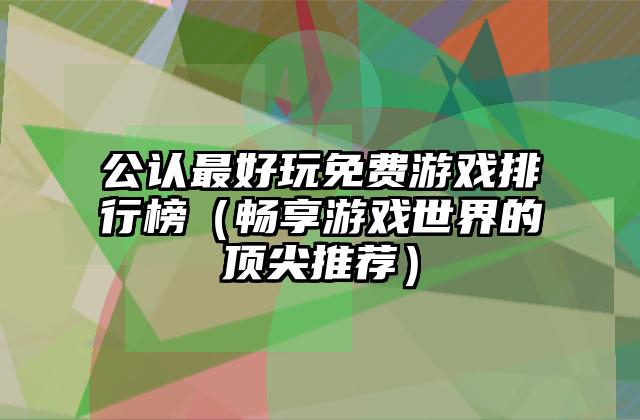 公认最好玩免费游戏排行榜（畅享游戏世界的顶尖推荐）