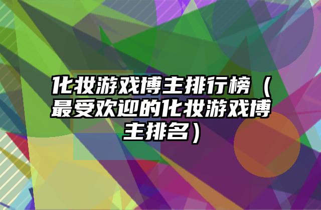 化妆游戏博主排行榜（最受欢迎的化妆游戏博主排名）
