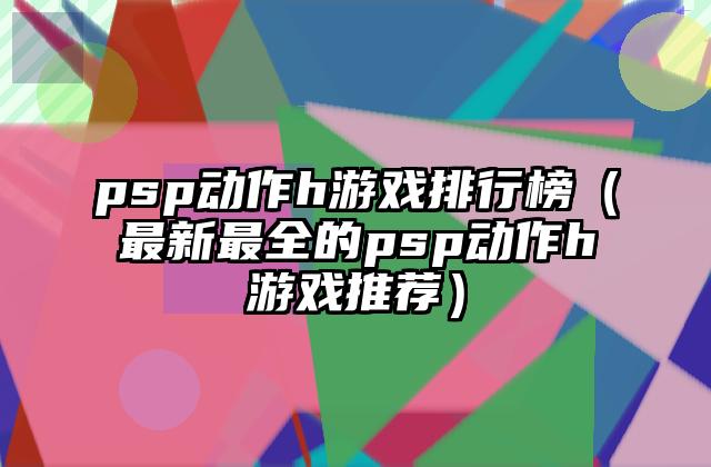 psp动作h游戏排行榜（最新最全的psp动作h游戏推荐）
