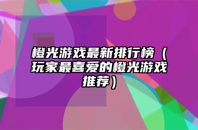 橙光游戏最新排行榜（玩家最喜爱的橙光游戏推荐）