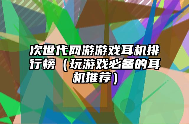 次世代网游游戏耳机排行榜（玩游戏必备的耳机推荐）