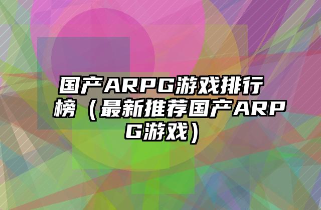 国产ARPG游戏排行榜（最新推荐国产ARPG游戏）
