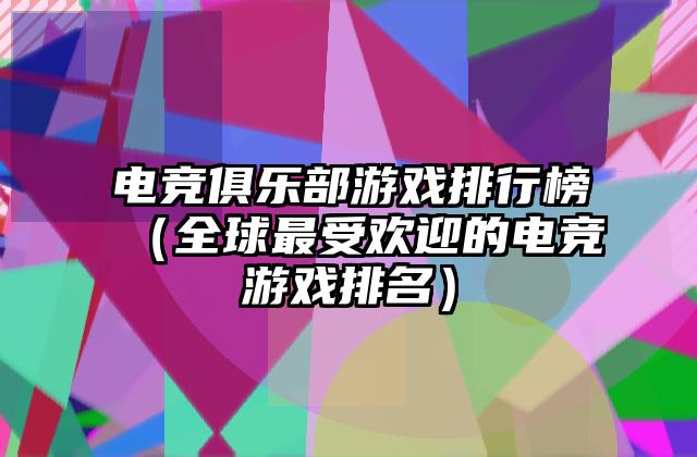电竞俱乐部游戏排行榜（全球最受欢迎的电竞游戏排名）