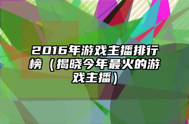 2016年游戏主播排行榜（揭晓今年最火的游戏主播）
