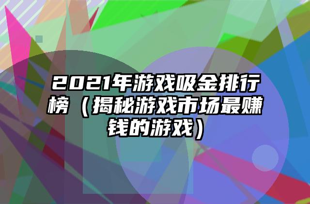 2021年游戏吸金排行榜（揭秘游戏市场最赚钱的游戏）