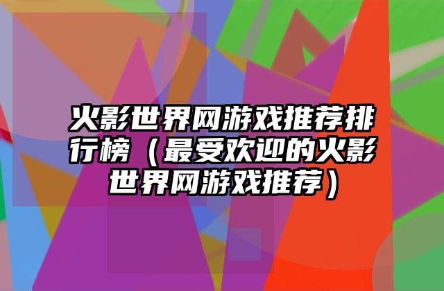 火影世界网游戏推荐排行榜（最受欢迎的火影世界网游戏推荐）
