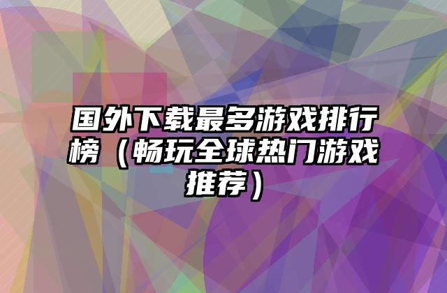 国外下载最多游戏排行榜（畅玩全球热门游戏推荐）