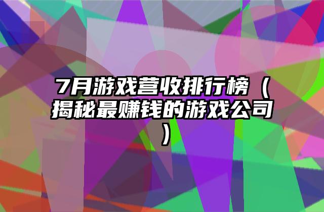 7月游戏营收排行榜（揭秘最赚钱的游戏公司）