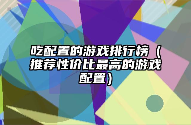 吃配置的游戏排行榜（推荐性价比最高的游戏配置）