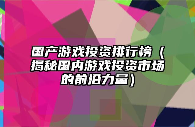 国产游戏投资排行榜（揭秘国内游戏投资市场的前沿力量）