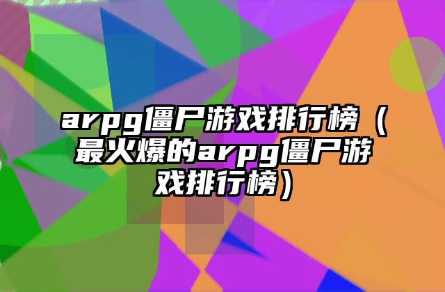 arpg僵尸游戏排行榜（最火爆的arpg僵尸游戏排行榜）