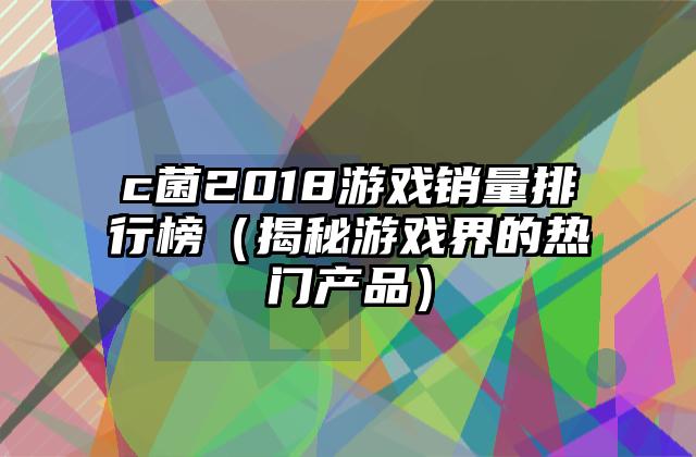 c菌2018游戏销量排行榜（揭秘游戏界的热门产品）