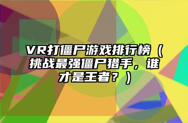 VR打僵尸游戏排行榜（挑战最强僵尸猎手，谁才是王者？）