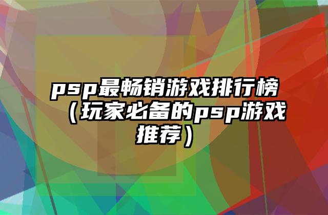 psp最畅销游戏排行榜（玩家必备的psp游戏推荐）