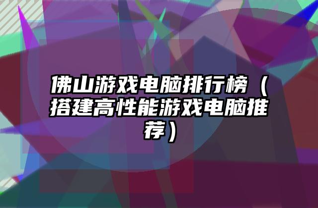 佛山游戏电脑排行榜（搭建高性能游戏电脑推荐）