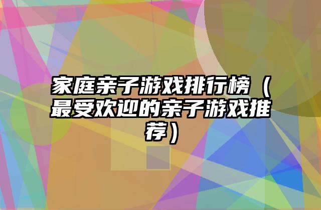 家庭亲子游戏排行榜（最受欢迎的亲子游戏推荐）