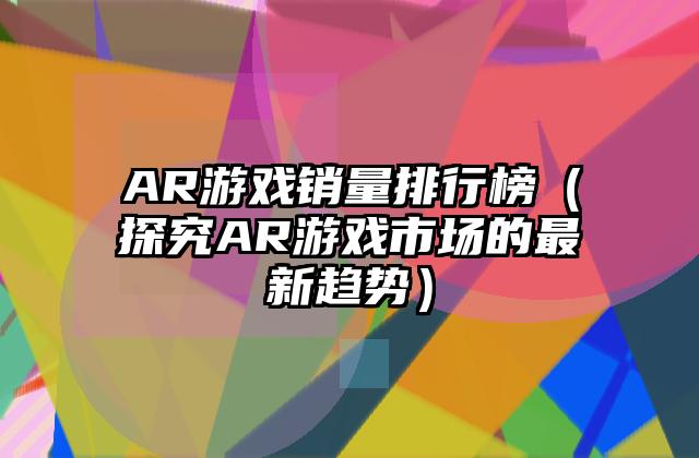 AR游戏销量排行榜（探究AR游戏市场的最新趋势）