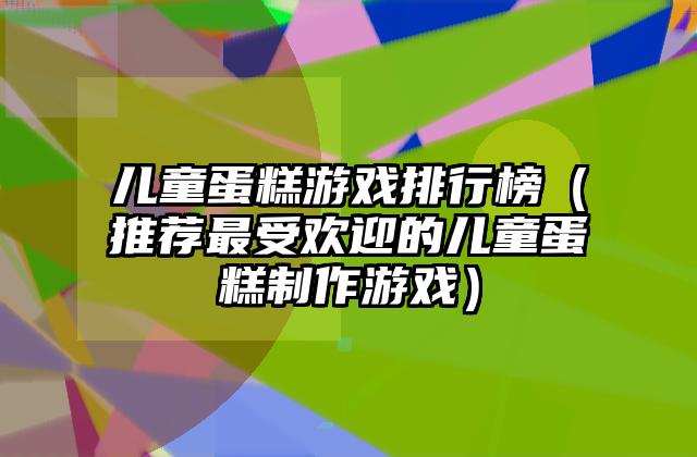 儿童蛋糕游戏排行榜（推荐最受欢迎的儿童蛋糕制作游戏）