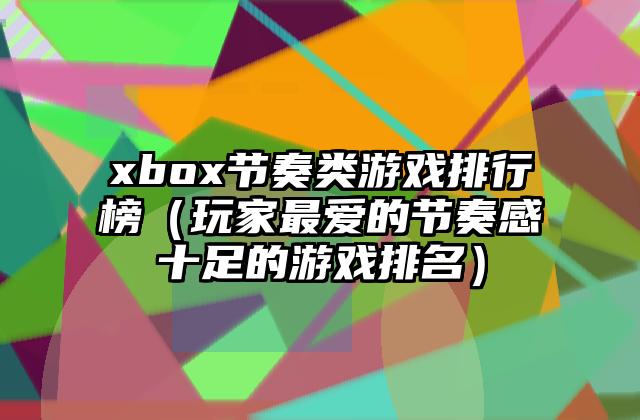 xbox节奏类游戏排行榜（玩家最爱的节奏感十足的游戏排名）