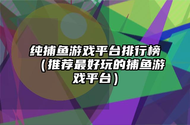 纯捕鱼游戏平台排行榜（推荐最好玩的捕鱼游戏平台）