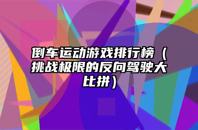 倒车运动游戏排行榜（挑战极限的反向驾驶大比拼）