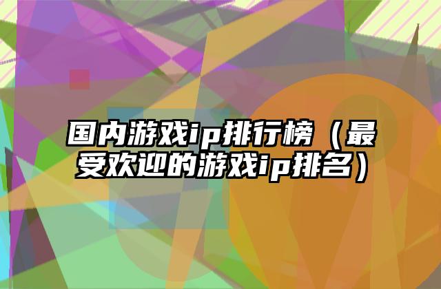 国内游戏ip排行榜（最受欢迎的游戏ip排名）
