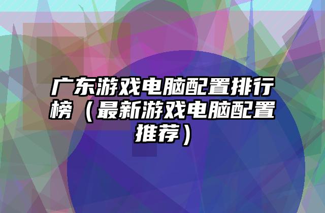 广东游戏电脑配置排行榜（最新游戏电脑配置推荐）