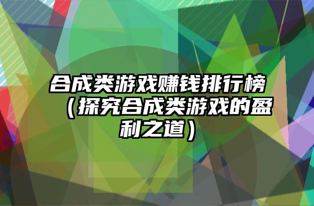 合成类游戏赚钱排行榜（探究合成类游戏的盈利之道）
