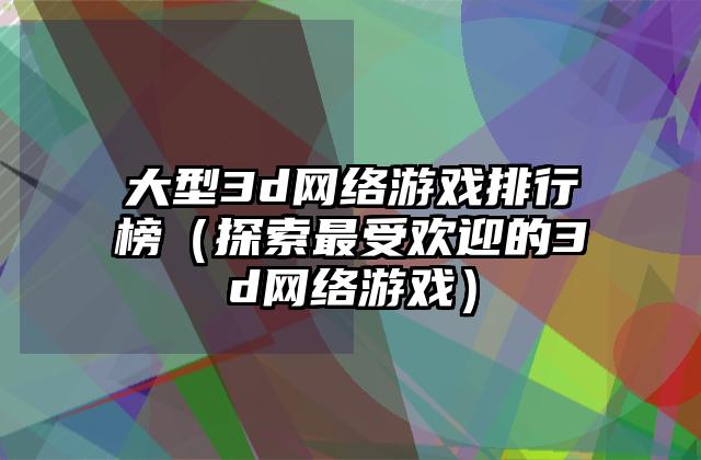大型3d网络游戏排行榜（探索最受欢迎的3d网络游戏）